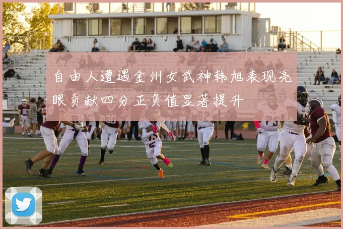 自由人遭遇金州女武神韩旭表现亮眼贡献四分正负值显著提升
