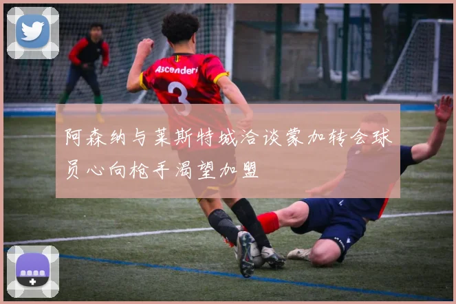 阿森纳与莱斯特城洽谈蒙加转会球员心向枪手渴望加盟