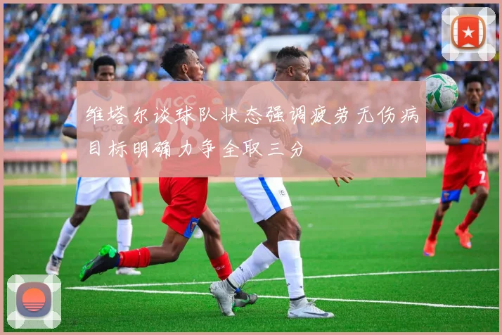 维塔尔谈球队状态强调疲劳无伤病目标明确力争全取三分