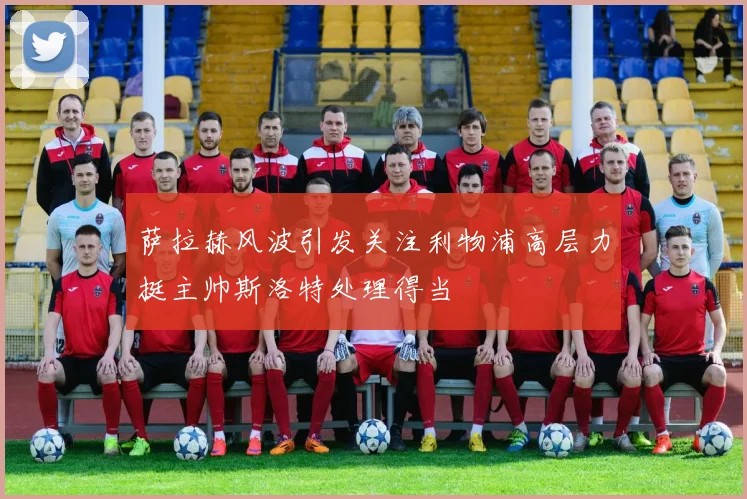 萨拉赫风波引发关注利物浦高层力挺主帅斯洛特处理得当