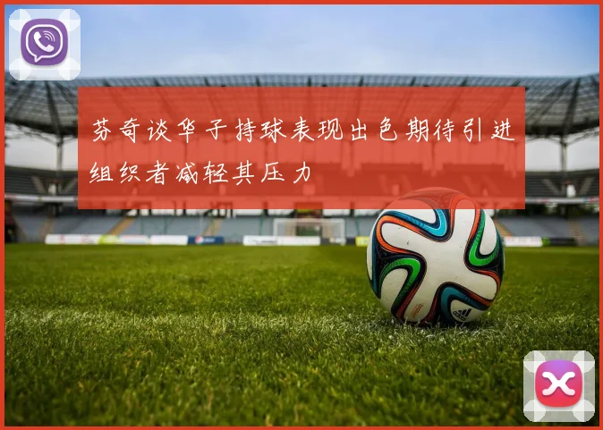 芬奇谈华子持球表现出色期待引进组织者减轻其压力