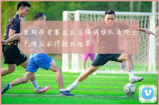 里斯蒂奇赛后发言强调球队表现出色理应获得胜利结果