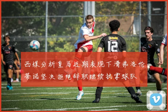西媒分析皇马近期表现下滑弗洛伦蒂诺坚决拒绝辞职继续执掌球队