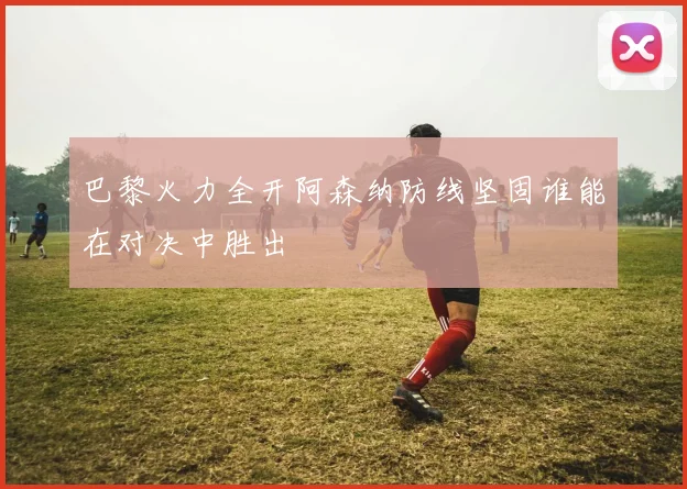 巴黎火力全开阿森纳防线坚固谁能在对决中胜出