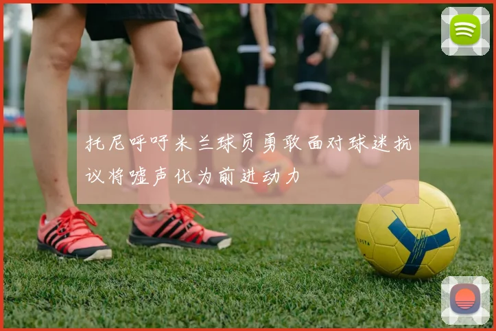 托尼呼吁米兰球员勇敢面对球迷抗议将嘘声化为前进动力