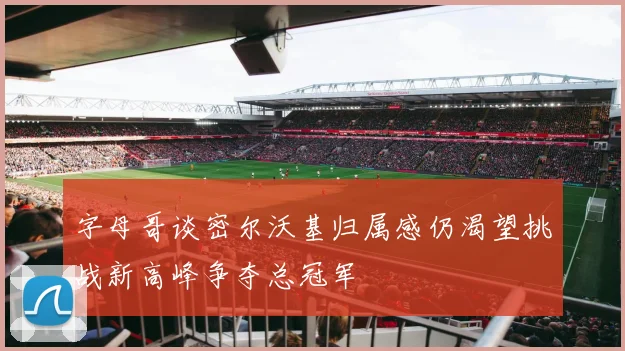 字母哥谈密尔沃基归属感仍渴望挑战新高峰争夺总冠军