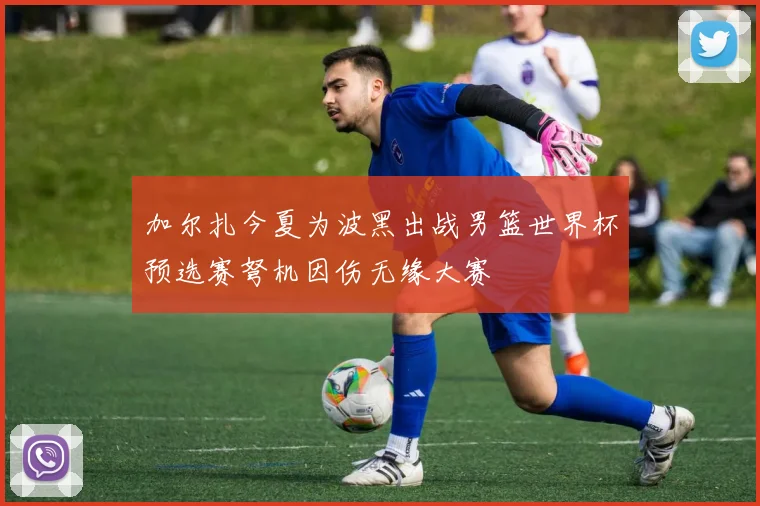 加尔扎今夏为波黑出战男篮世界杯预选赛弩机因伤无缘大赛