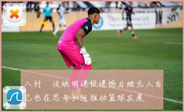 八村塁谈姚明退役遗憾后继无人自己也在思考如何推动篮球发展
