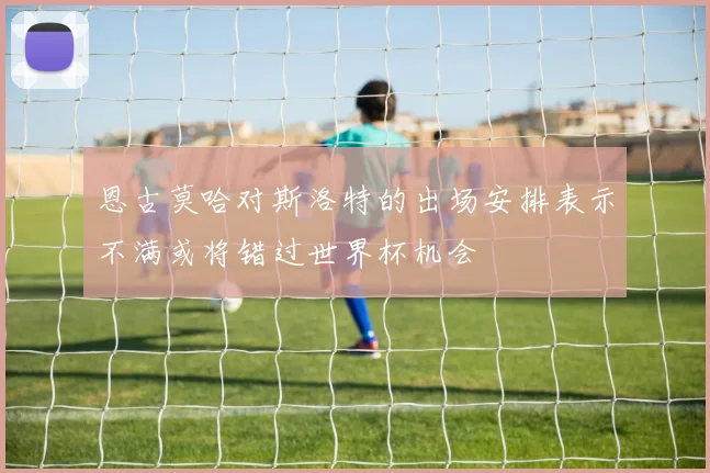 恩古莫哈对斯洛特的出场安排表示不满或将错过世界杯机会