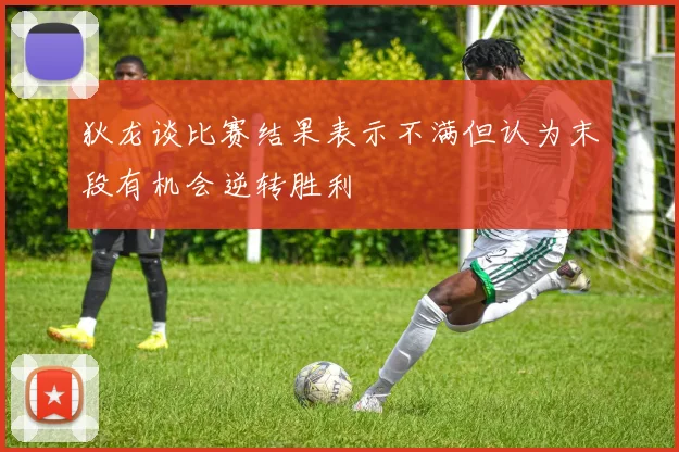 狄龙谈比赛结果表示不满但认为末段有机会逆转胜利