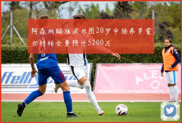 阿森纳瞄准波尔图20岁中场弗罗霍尔特转会费预计5200万