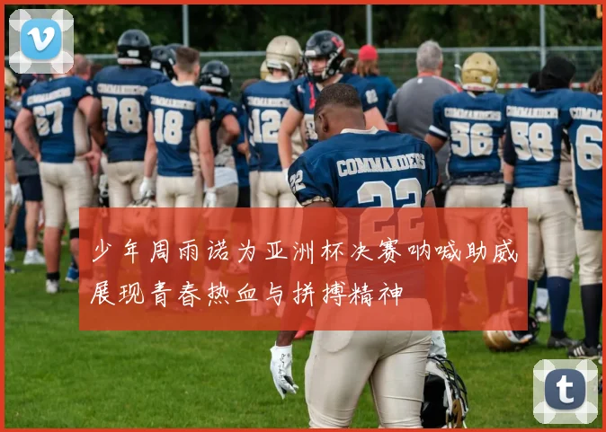 少年周雨诺为亚洲杯决赛呐喊助威展现青春热血与拼搏精神