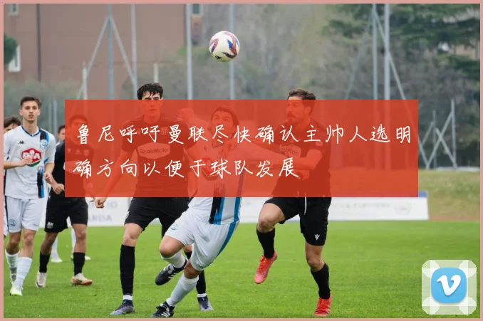 鲁尼呼吁曼联尽快确认主帅人选明确方向以便于球队发展